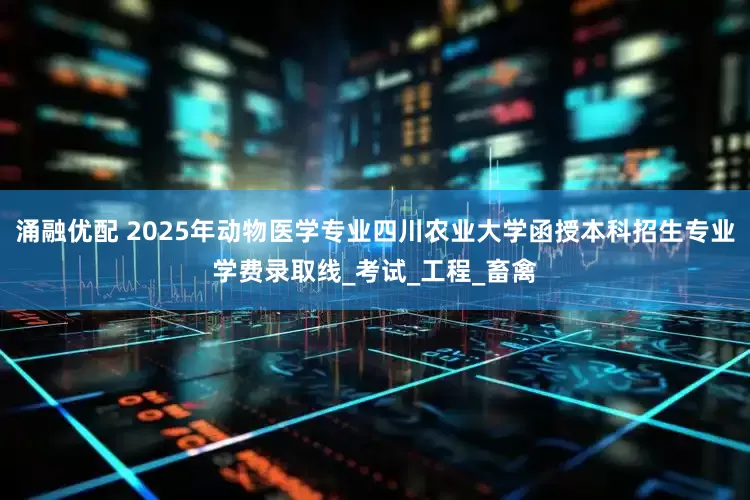 涌融优配 2025年动物医学专业四川农业大学函授本科招生专业学费录取线_考试_工程_畜禽