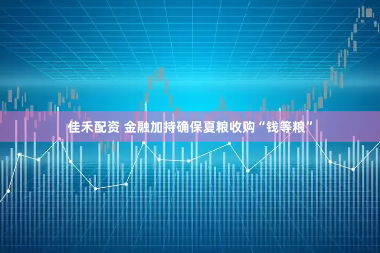 佳禾配资 金融加持确保夏粮收购“钱等粮”