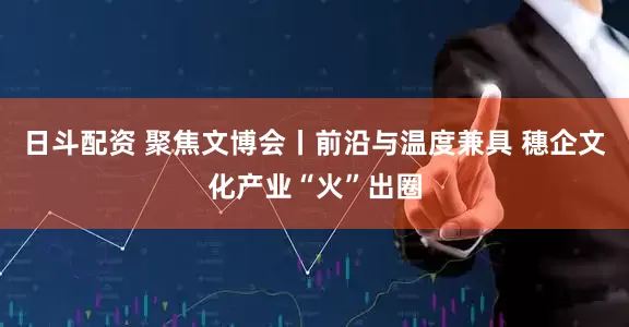 日斗配资 聚焦文博会丨前沿与温度兼具 穗企文化产业“火”出圈