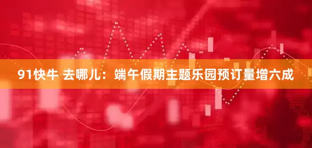 91快牛 去哪儿：端午假期主题乐园预订量增六成
