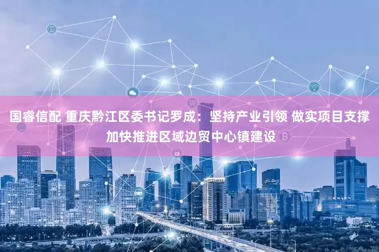 国睿信配 重庆黔江区委书记罗成：坚持产业引领 做实项目支撑 加快推进区域边贸中心镇建设