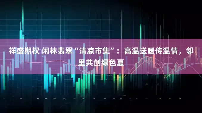 祥盛期权 闲林翡翠“清凉市集”：高温送暖传温情，邻里共创绿色夏