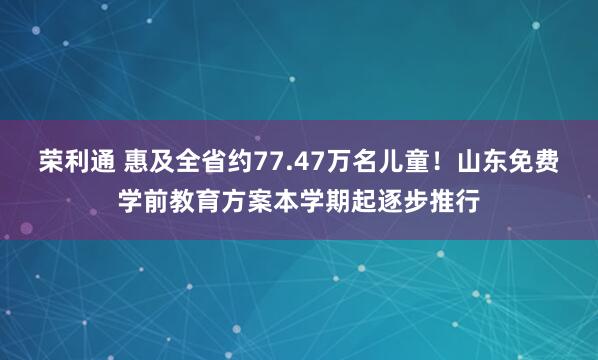 荣利通 惠及全省约77.47万名儿童！山东免费学前教育方案本学期起逐步推行