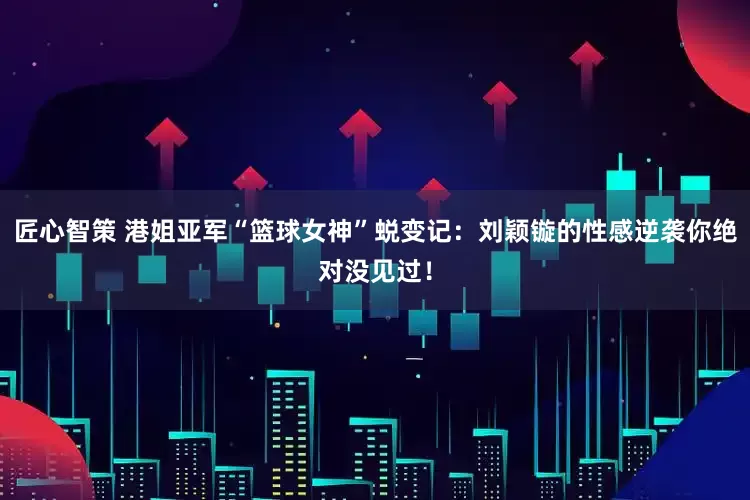 匠心智策 港姐亚军“篮球女神”蜕变记：刘颖镟的性感逆袭你绝对没见过！
