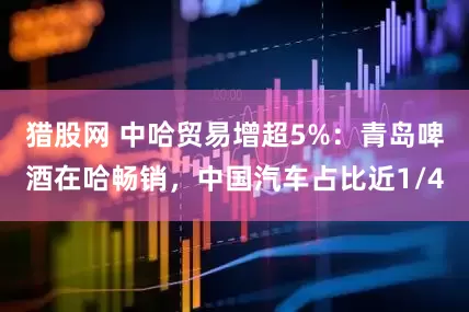 猎股网 中哈贸易增超5%：青岛啤酒在哈畅销，中国汽车占比近1/4