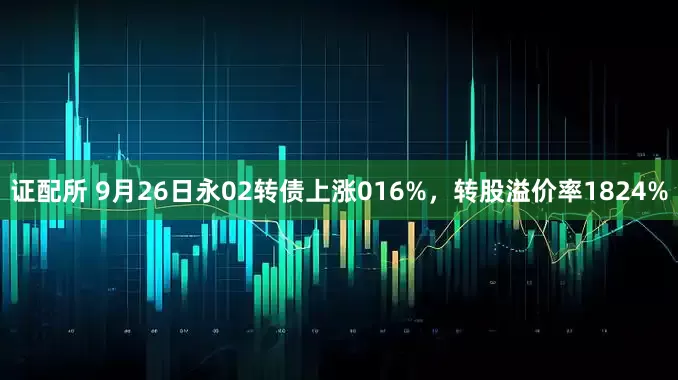 证配所 9月26日永02转债上涨016%，转股溢价率1824%