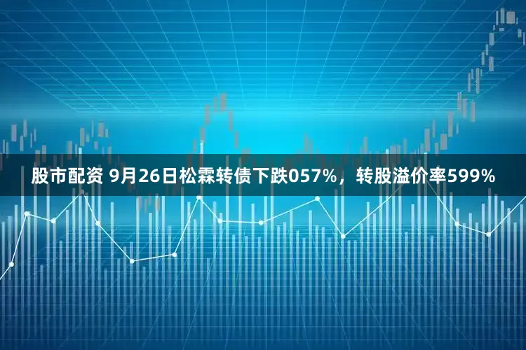 股市配资 9月26日松霖转债下跌057%，转股溢价率599%