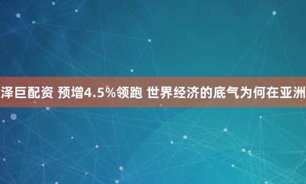 泽巨配资 预增4.5%领跑 世界经济的底气为何在亚洲